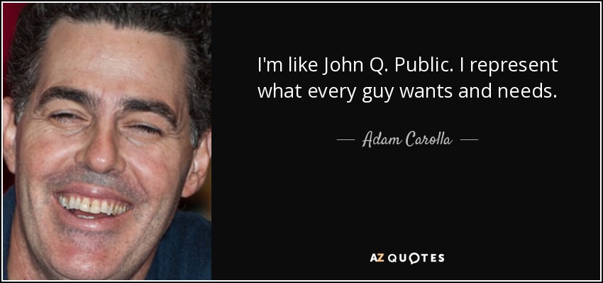 I'm like John Q. Public. I represent what every guy wants and needs. - Adam Carolla