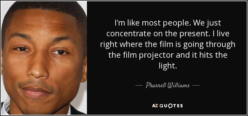 I'm like most people. We just concentrate on the present. I live right where the film is going through the film projector and it hits the light. - Pharrell Williams