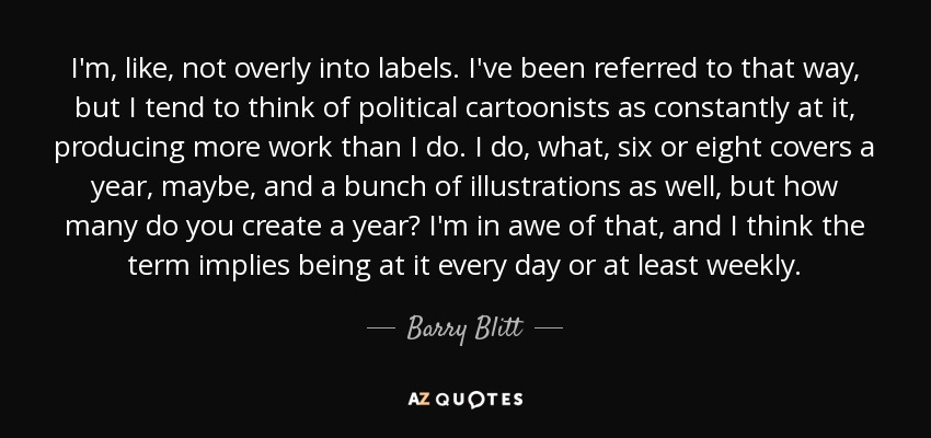 I'm, like, not overly into labels. I've been referred to that way, but I tend to think of political cartoonists as constantly at it, producing more work than I do. I do, what, six or eight covers a year, maybe, and a bunch of illustrations as well, but how many do you create a year? I'm in awe of that, and I think the term implies being at it every day or at least weekly. - Barry Blitt