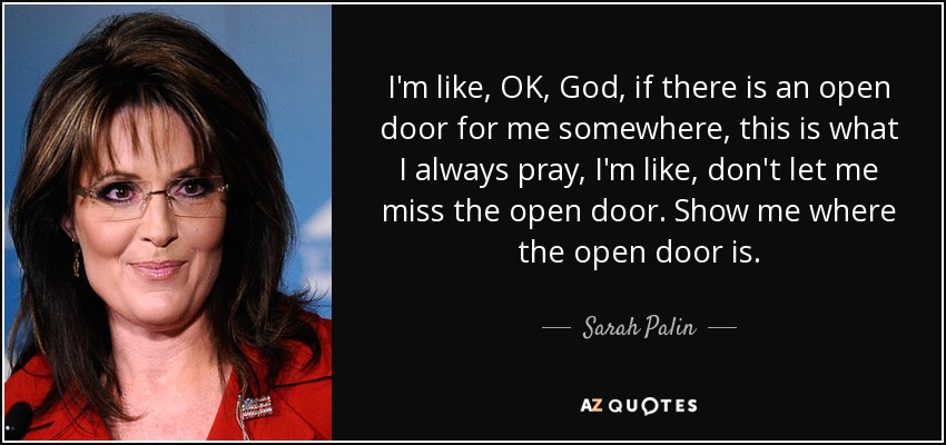 I'm like, OK, God, if there is an open door for me somewhere, this is what I always pray, I'm like, don't let me miss the open door. Show me where the open door is. - Sarah Palin