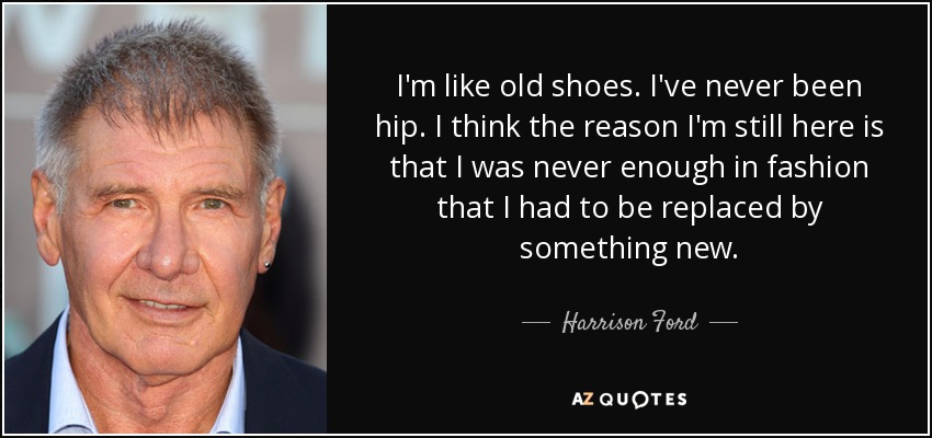 I'm like old shoes. I've never been hip. I think the reason I'm still here is that I was never enough in fashion that I had to be replaced by something new. - Harrison Ford
