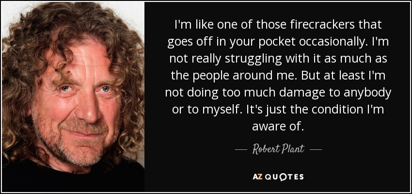 I'm like one of those firecrackers that goes off in your pocket occasionally. I'm not really struggling with it as much as the people around me. But at least I'm not doing too much damage to anybody or to myself. It's just the condition I'm aware of. - Robert Plant