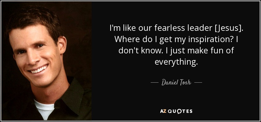 I'm like our fearless leader [Jesus]. Where do I get my inspiration? I don't know. I just make fun of everything. - Daniel Tosh