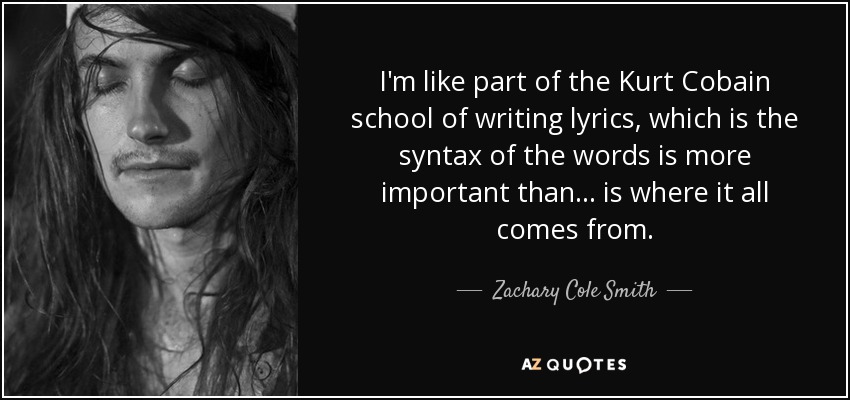 I'm like part of the Kurt Cobain school of writing lyrics, which is the syntax of the words is more important than... is where it all comes from. - Zachary Cole Smith