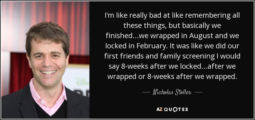 I'm like really bad at like remembering all these things, but basically we finished...we wrapped in August and we locked in February. It was like we did our first friends and family screening I would say 8-weeks after we locked...after we wrapped or 8-weeks after we wrapped. - Nicholas Stoller