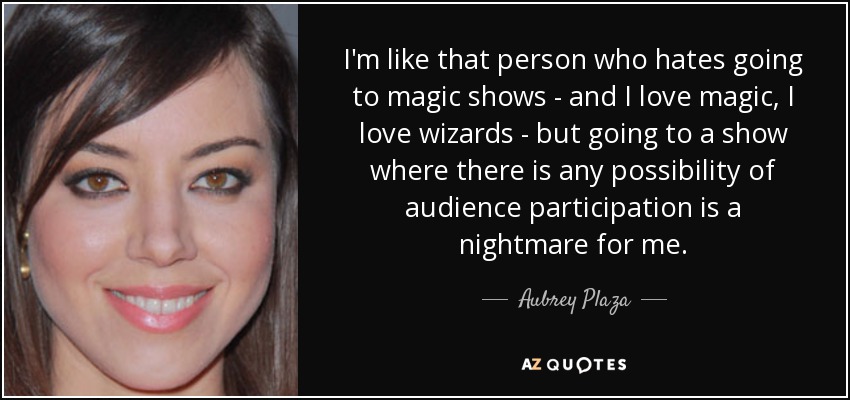 I'm like that person who hates going to magic shows - and I love magic, I love wizards - but going to a show where there is any possibility of audience participation is a nightmare for me. - Aubrey Plaza