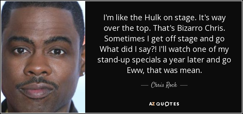 I'm like the Hulk on stage. It's way over the top. That's Bizarro Chris. Sometimes I get off stage and go What did I say?! I'll watch one of my stand-up specials a year later and go Eww, that was mean. - Chris Rock