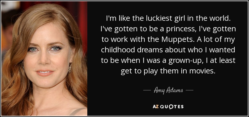 I'm like the luckiest girl in the world. I've gotten to be a princess, I've gotten to work with the Muppets. A lot of my childhood dreams about who I wanted to be when I was a grown-up, I at least get to play them in movies. - Amy Adams