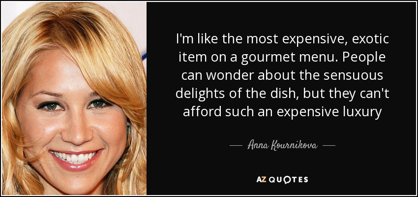 I'm like the most expensive, exotic item on a gourmet menu. People can wonder about the sensuous delights of the dish, but they can't afford such an expensive luxury - Anna Kournikova