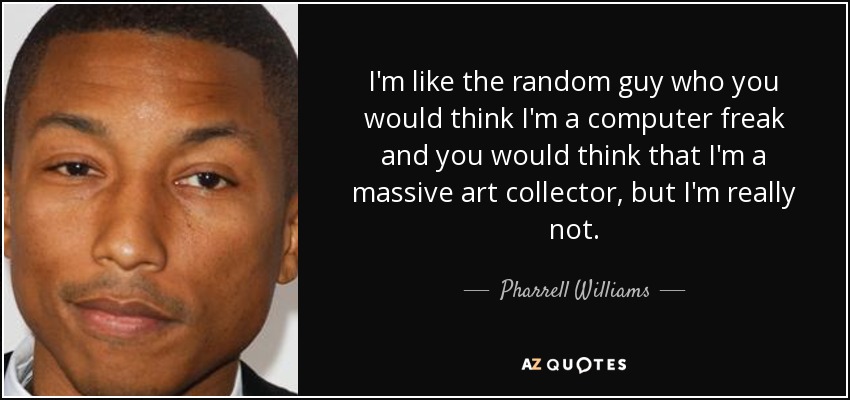 I'm like the random guy who you would think I'm a computer freak and you would think that I'm a massive art collector, but I'm really not. - Pharrell Williams