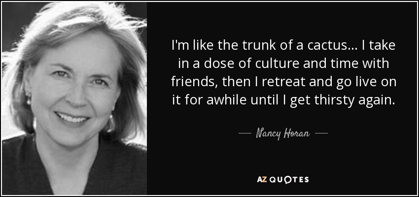 I'm like the trunk of a cactus... I take in a dose of culture and time with friends, then I retreat and go live on it for awhile until I get thirsty again. - Nancy Horan