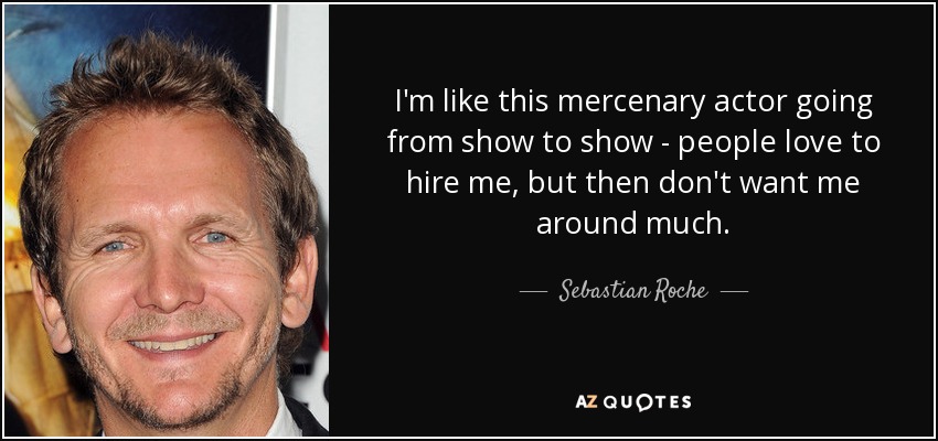 I'm like this mercenary actor going from show to show - people love to hire me, but then don't want me around much. - Sebastian Roche