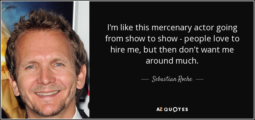 I'm like this mercenary actor going from show to show - people love to hire me, but then don't want me around much. - Sebastian Roche