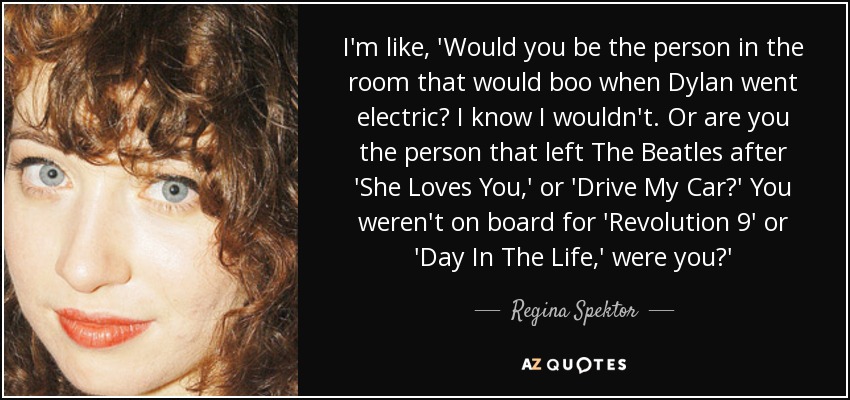 I'm like, 'Would you be the person in the room that would boo when Dylan went electric? I know I wouldn't. Or are you the person that left The Beatles after 'She Loves You,' or 'Drive My Car?' You weren't on board for 'Revolution 9' or 'Day In The Life,' were you?' - Regina Spektor