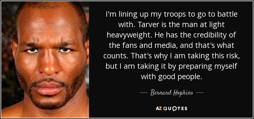 I'm lining up my troops to go to battle with. Tarver is the man at light heavyweight. He has the credibility of the fans and media, and that's what counts. That's why I am taking this risk, but I am taking it by preparing myself with good people. - Bernard Hopkins