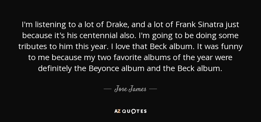 I'm listening to a lot of Drake, and a lot of Frank Sinatra just because it's his centennial also. I'm going to be doing some tributes to him this year. I love that Beck album. It was funny to me because my two favorite albums of the year were definitely the Beyonce album and the Beck album. - Jose James