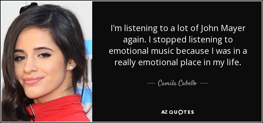 I'm listening to a lot of John Mayer again. I stopped listening to emotional music because I was in a really emotional place in my life. - Camila Cabello