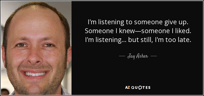 I'm listening to someone give up. Someone I knew—someone I liked. I'm listening... but still, I'm too late. - Jay Asher