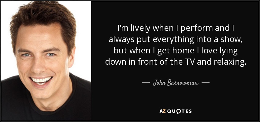I'm lively when I perform and I always put everything into a show, but when I get home I love lying down in front of the TV and relaxing. - John Barrowman