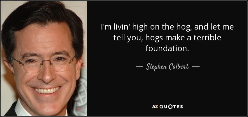 I'm livin' high on the hog, and let me tell you, hogs make a terrible foundation. - Stephen Colbert
