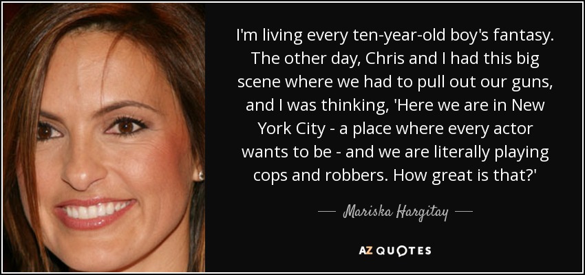 I'm living every ten-year-old boy's fantasy. The other day, Chris and I had this big scene where we had to pull out our guns, and I was thinking, 'Here we are in New York City - a place where every actor wants to be - and we are literally playing cops and robbers. How great is that?' - Mariska Hargitay