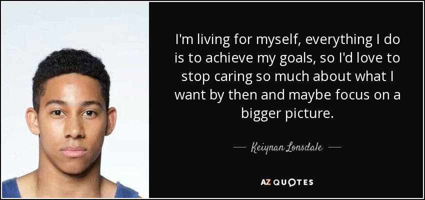 I'm living for myself, everything I do is to achieve my goals, so I'd love to stop caring so much about what I want by then and maybe focus on a bigger picture. - Keiynan Lonsdale