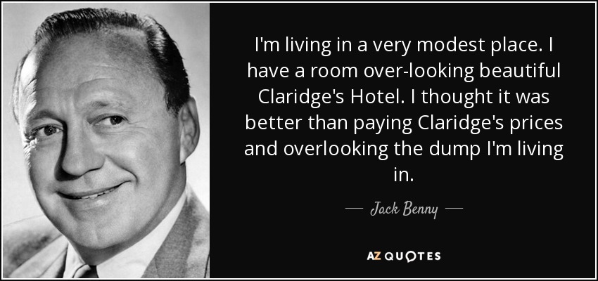I'm living in a very modest place. I have a room over-looking beautiful Claridge's Hotel. I thought it was better than paying Claridge's prices and overlooking the dump I'm living in. - Jack Benny