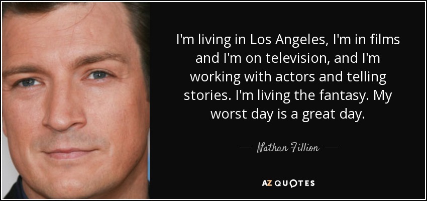 I'm living in Los Angeles, I'm in films and I'm on television, and I'm working with actors and telling stories. I'm living the fantasy. My worst day is a great day. - Nathan Fillion