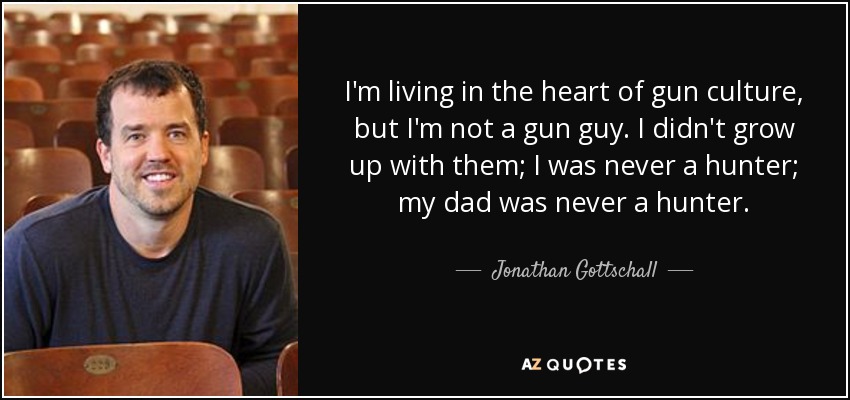 I'm living in the heart of gun culture, but I'm not a gun guy. I didn't grow up with them; I was never a hunter; my dad was never a hunter. - Jonathan Gottschall