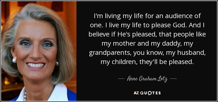 I'm living my life for an audience of one. I live my life to please God. And I believe if He's pleased, that people like my mother and my daddy, my grandparents, you know, my husband, my children, they'll be pleased. - Anne Graham Lotz