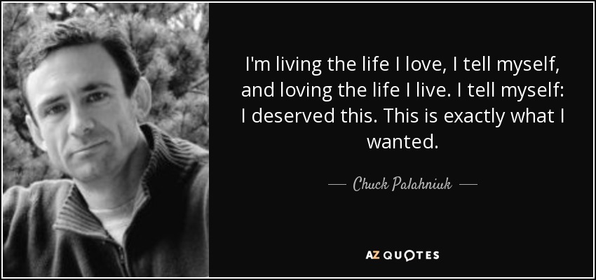 I'm living the life I love, I tell myself, and loving the life I live. I tell myself: I deserved this. This is exactly what I wanted. - Chuck Palahniuk