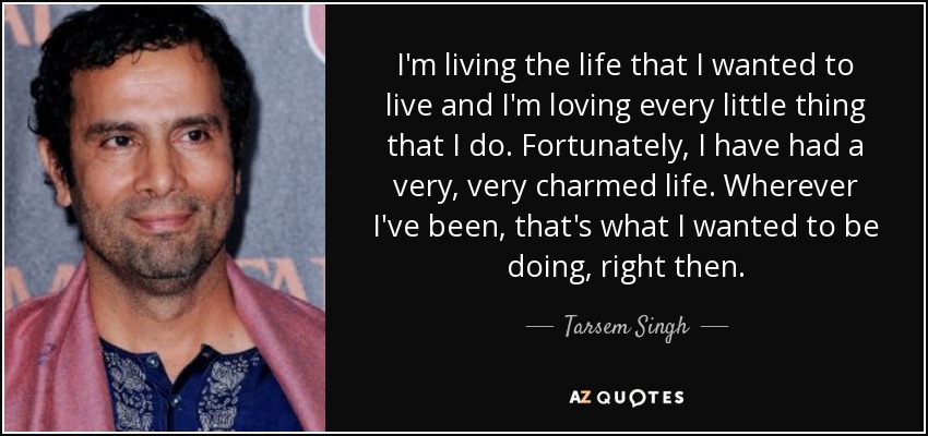 I'm living the life that I wanted to live and I'm loving every little thing that I do. Fortunately, I have had a very, very charmed life. Wherever I've been, that's what I wanted to be doing, right then. - Tarsem Singh