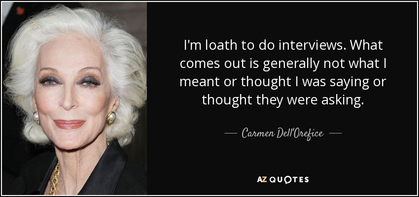 I'm loath to do interviews. What comes out is generally not what I meant or thought I was saying or thought they were asking. - Carmen Dell'Orefice