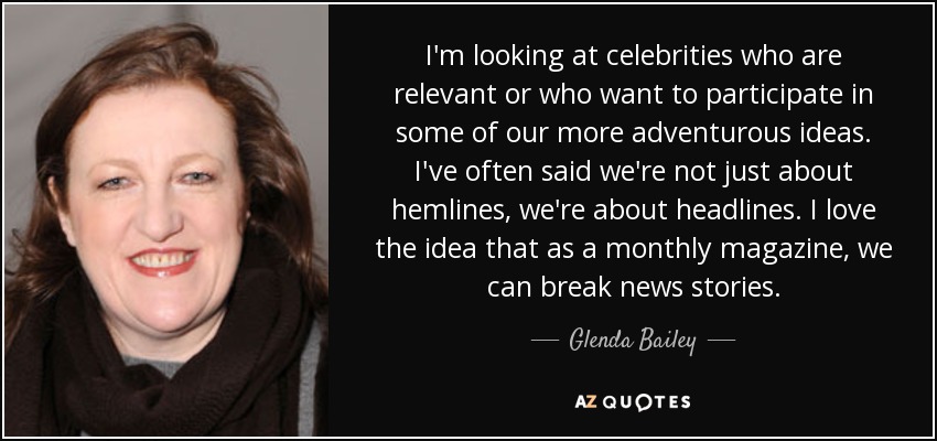I'm looking at celebrities who are relevant or who want to participate in some of our more adventurous ideas. I've often said we're not just about hemlines, we're about headlines. I love the idea that as a monthly magazine, we can break news stories. - Glenda Bailey