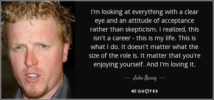 I'm looking at everything with a clear eye and an attitude of acceptance rather than skepticism. I realized, this isn't a career - this is my life. This is what I do. It doesn't matter what the size of the role is. It matter that you're enjoying yourself. And I'm loving it. - Jake Busey