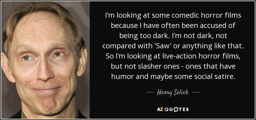 I'm looking at some comedic horror films because I have often been accused of being too dark. I'm not dark, not compared with 'Saw' or anything like that. So I'm looking at live-action horror films, but not slasher ones - ones that have humor and maybe some social satire. - Henry Selick
