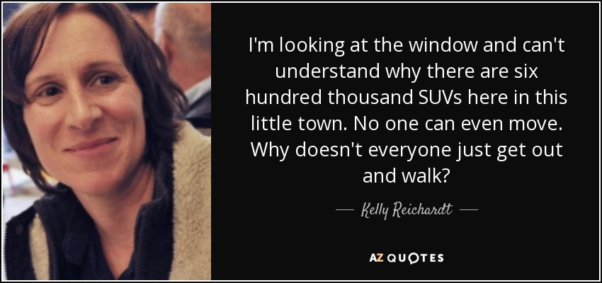 I'm looking at the window and can't understand why there are six hundred thousand SUVs here in this little town. No one can even move. Why doesn't everyone just get out and walk? - Kelly Reichardt