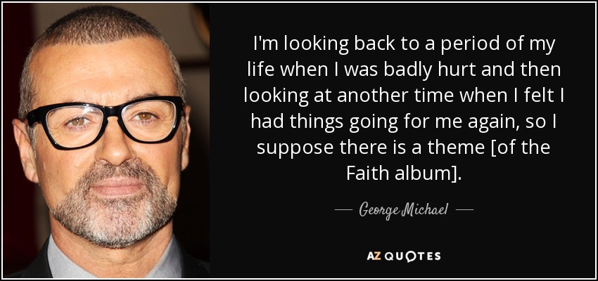 I'm looking back to a period of my life when I was badly hurt and then looking at another time when I felt I had things going for me again, so I suppose there is a theme [of the Faith album]. - George Michael