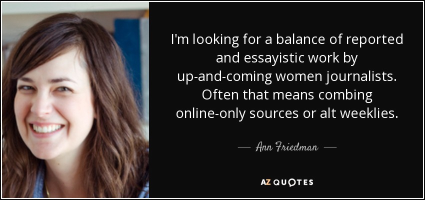 I'm looking for a balance of reported and essayistic work by up-and-coming women journalists. Often that means combing online-only sources or alt weeklies. - Ann Friedman