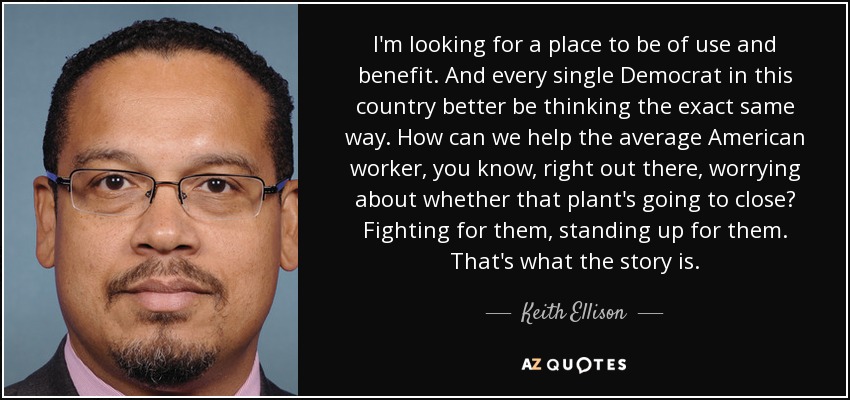 I'm looking for a place to be of use and benefit. And every single Democrat in this country better be thinking the exact same way. How can we help the average American worker, you know, right out there, worrying about whether that plant's going to close? Fighting for them, standing up for them. That's what the story is. - Keith Ellison
