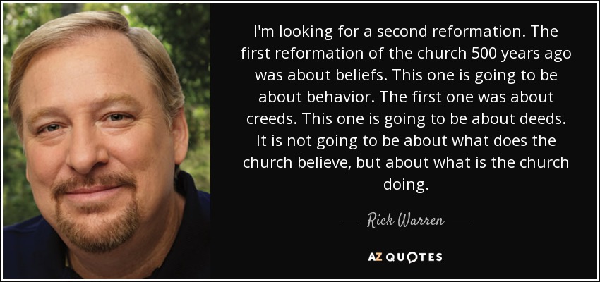 I'm looking for a second reformation. The first reformation of the church 500 years ago was about beliefs. This one is going to be about behavior. The first one was about creeds. This one is going to be about deeds. It is not going to be about what does the church believe, but about what is the church doing. - Rick Warren