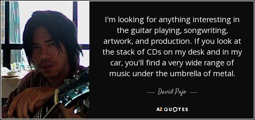 I'm looking for anything interesting in the guitar playing, songwriting, artwork, and production. If you look at the stack of CDs on my desk and in my car, you'll find a very wide range of music under the umbrella of metal. - David Pajo