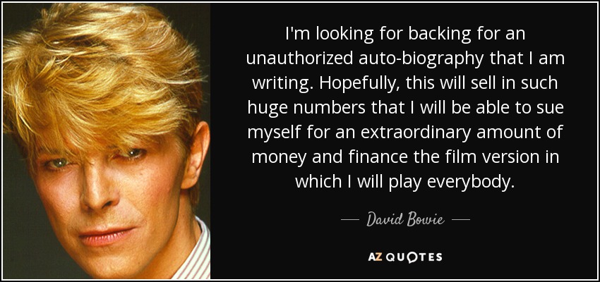I'm looking for backing for an unauthorized auto-biography that I am writing. Hopefully, this will sell in such huge numbers that I will be able to sue myself for an extraordinary amount of money and finance the film version in which I will play everybody. - David Bowie