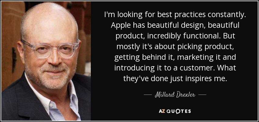 I'm looking for best practices constantly. Apple has beautiful design, beautiful product, incredibly functional. But mostly it's about picking product, getting behind it, marketing it and introducing it to a customer. What they've done just inspires me. - Millard Drexler