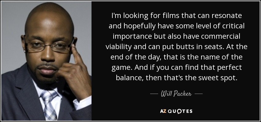 I'm looking for films that can resonate and hopefully have some level of critical importance but also have commercial viability and can put butts in seats. At the end of the day, that is the name of the game. And if you can find that perfect balance, then that's the sweet spot. - Will Packer