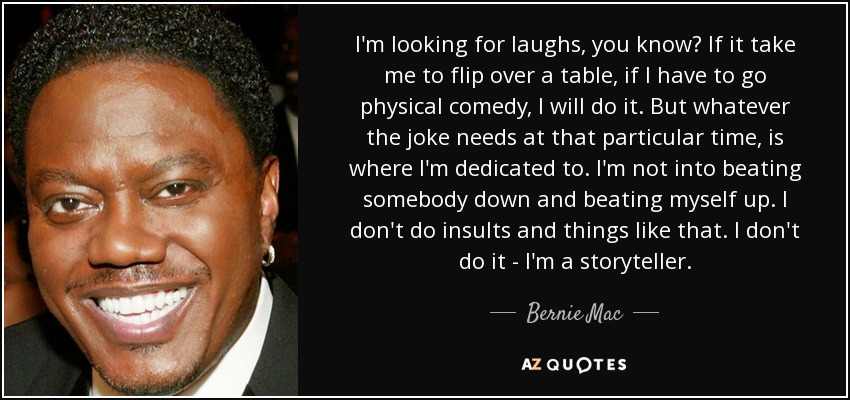 I'm looking for laughs, you know? If it take me to flip over a table, if I have to go physical comedy, I will do it. But whatever the joke needs at that particular time, is where I'm dedicated to. I'm not into beating somebody down and beating myself up. I don't do insults and things like that. I don't do it - I'm a storyteller. - Bernie Mac