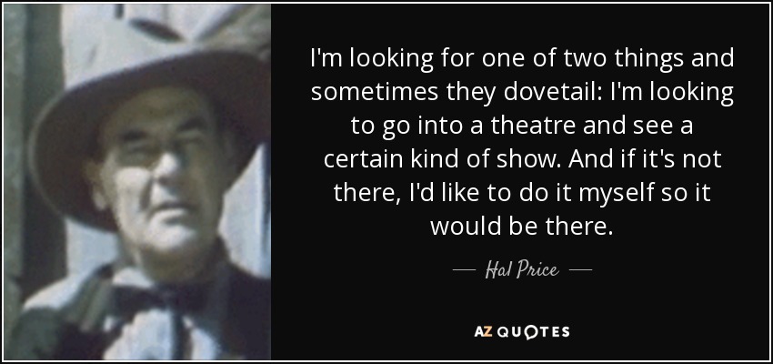 I'm looking for one of two things and sometimes they dovetail: I'm looking to go into a theatre and see a certain kind of show. And if it's not there, I'd like to do it myself so it would be there. - Hal Price