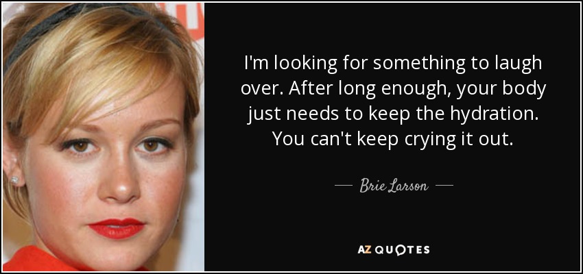 I'm looking for something to laugh over. After long enough, your body just needs to keep the hydration. You can't keep crying it out. - Brie Larson