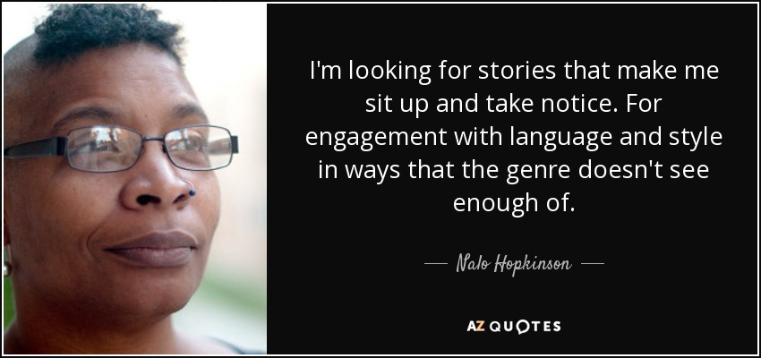 I'm looking for stories that make me sit up and take notice. For engagement with language and style in ways that the genre doesn't see enough of. - Nalo Hopkinson