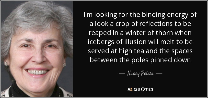 I'm looking for the binding energy of a look a crop of reflections to be reaped in a winter of thorn when icebergs of illusion will melt to be served at high tea and the spaces between the poles pinned down - Nancy Peters